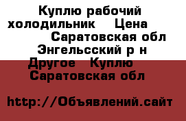 Куплю рабочий холодильник  › Цена ­ 1000-1500 - Саратовская обл., Энгельсский р-н Другое » Куплю   . Саратовская обл.